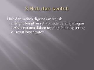 Hub dan switch digunakan untuk
  menghubungkan setiap node dalam jaringan
  LAN terutama dalam topologi bintang sering
  di sebut kosentrator
 