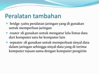 Peralatan tambahan
 bridge :yaitu peralatan jaringan yang di gunakan
  untuk memperluas jaringan
 router :di gunakan untuk mengatur lalu lintas data
  dari komputer satu ke komputer lain
 repeater :di gunakan untuk memperkuat sinyal data
  dalam jaringan sehingga sinyal data yang di terima
  komputer tujuan sama dengan komputer pengirim
 