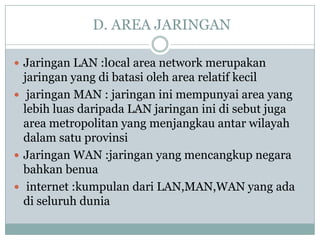 D. AREA JARINGAN

 Jaringan LAN :l0cal area network merupakan
  jaringan yang di batasi oleh area relatif kecil
 jaringan MAN : jaringan ini mempunyai area yang
  lebih luas daripada LAN jaringan ini di sebut juga
  area metropolitan yang menjangkau antar wilayah
  dalam satu provinsi
 Jaringan WAN :jaringan yang mencangkup negara
  bahkan benua
 internet :kumpulan dari LAN,MAN,WAN yang ada
  di seluruh dunia
 