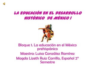 La educación en el desarrollo histórico  de México 1 Bloque 1. La educación en el México prehispánico Maestra: Luisa González Ramírez Magda Lizeth Ruiz Carrillo, Español 2° Semestre 