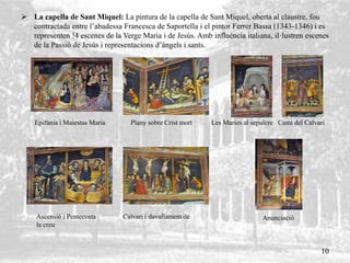  La capella de Sant Miquel: La pintura de la capella de Sant Miquel, oberta al claustre, fou
contractada entre l’abadessa Francesca de Saportella i el pintor Ferrer Bassa (1343-1346) i es
representen !4 escenes de la Verge Maria i de Jesús. Amb influència italiana, il·lustren escenes
de la Passió de Jesús i representacions d’àngels i sants.
Epifania i Maiestas Maria Plany sobre Crist mort Les Maries al sepulcre Camí del Calvari
Anunciació
10
Ascensió i Pentecosta Calvari i davallament de
la creu
 