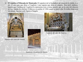  El sepulcre d’Elisenda de Montcada: El sepulcre de la fundadora del monestir és doble, és a
dir, té una cara que dóna a l’església i una segona que dóna al claustre. Són molt similars,
només que l’estàtua de l’església la representa com a reina, mentre que en la cara del claustre
es veu vestida de clarissa. L’obra es va acabar el 1364, quan va morir ella. Es troba situat sota
un arcsoli, decorat amb figures d’àngels.
Sepulcre del canto de l'església
Sepulcre del canto del claustre
Sepulcres a la galeria del claustre
11
 