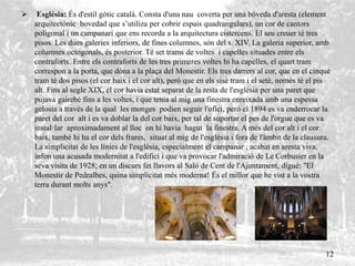  Església: És d'estil gòtic català. Consta d'una nau coverta per una bóveda d'aresta (element
arquitectónic bovedad que s’utiliza per cobrir espais quadrangulars), un cor de cantors
poligonal i un campanari que ens recorda a la arquitectura cistercens. El seu creuer té tres
pisos. Les dues galeries inferiors, de fines columnes, són del s. XIV. La galeria superior, amb
columnes octogonals, és posterior. Té set trams de voltes i capelles situades entre els
contraforts. Entre els contraforts de les tres primeres voltes hi ha capelles, el quart tram
correspon a la porta, que dóna a la plaça del Monestir. Els tres darrers al cor, que en el cinquè
tram té dos pisos (el cor baix i el cor alt), però que en els sisè tram i el setè, només té el pis
alt. Fins al segle XIX, el cor havia estat separat de la resta de l'església per una paret que
pujava gairebé fins a les voltes, i que tenia al mig una finestra enreixada amb una espessa
gelosia a través de la qual les monges podien seguir l'ofici, però el 1894 es va enderrocar la
paret del cor alt i es va doblar la del cor baix, per tal de suportar el pes de l'orgue que es va
instal·lar aproximadament al lloc on hi havia hagut la finestra. A més del cor alt i el cor
baix, també hi ha el cor dels frares, situat al mig de l'església i fora de l'àmbit de la clausura,
La simplicitat de les línies de l'església, especialment el campanar , acabat en aresta viva,
infon una acusada modernitat a l'edifici i que va provocar l'admiració de Le Corbusier en la
seva visita de 1928; en un discurs fet llavors al Saló de Cent de l'Ajuntament, digué: "El
Monestir de Pedralbes, quina simplicitat més moderna! És el millor que he vist a la vostra
terra durant molts anys".
12
 