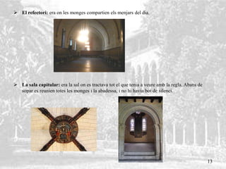  El refectori: era on les monges compartien els menjars del dia.
 La sala capitular: era la sal on es tractava tot el que tenia a veure amb la regla. Abans de
sopar es reunien totes les monges i la abadessa, i no hi havia bot de silenci.
13
 