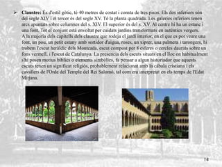  Claustre: És d'estil gòtic, té 40 metres de costat i consta de tres pisos. Els dos inferiors són
del segle XIV i el tercer és del segle XV. Té la planta quadrada. Les galeries inferiors tenen
arcs apuntats sobre columnes del s. XIV. El superior és del s. XV. Al centre hi ha un estanc i
una font. Tot el conjunt està envoltat per cuidats jardins transformats en auténtics vergers.
A la majoria dels capitells dels claustre que rodeja el jardí interior, en el que es pot veure una
font, un pou, un petit estany amb sortidor d'aigua, roses, un xiprer, una palmera i tarongers, hi
trobem l'escut heràldic dels Montcada, escut compost per 8 esferes o cercles daurats sobre un
fons vermell, i l'escut de Catalunya. La presencia dels escuts situats en el lloc on habitualment
s'hi posen motius bíblics o elements simbòlics, fa pensar a algun historiador que aquests
escuts tenen un significat religiós, probablement relacionat amb la càbala cristiana i els
cavallers de l'Orde del Temple del Rei Salomó, tal com era interpretat en els temps de l'Edat
Mitjana.
14
 