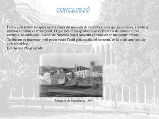 Fent aquets treball he après moltes coses del monestir de Pedralbes, cosa que ja esperava, i també a
utilitzar el millor el Powerpoint. El que més m’ha agradat es saber l'historia del monestir, per
exemple, no sabia que l’exèrcit de Napoleó, havia convertit el monestir en un quarter militar.
També em va interessar molt poder veure l’estil gòtic català del monestir, en la visita que vam fer
amb el col·legi.
Espero que t’hagi agradat.
Monestir de Pedralbes al 1900
15
 