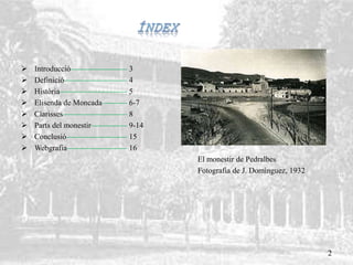  Introducció 3
 Definició 4
 Història 5
 Elisenda de Moncada 6-7
 Clarisses 8
 Parts del monestir 9-14
 Conclusió 15
 Webgrafia 16
El monestir de Pedralbes
Fotografia de J. Domínguez, 1932
2
 