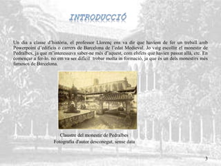 Un dia a classe d’història, el professor Llorenç ens va dir que havíem de fer un treball amb
Powerpoint d’edificis o carrers de Barcelona de l’edat Medieval. Jo vaig escollir el monestir de
Pedralbes, ja que m’interessava saber-ne més d’aquest, com elsfets que havien passat allà, etc. En
començar a fer-lo, no em va ser difícil trobar molta in formació, ja que és un dels monestirs més
famosos de Barcelona.
Claustre del monestir de Pedralbes
Fotografia d'autor desconegut, sense data
3
 
