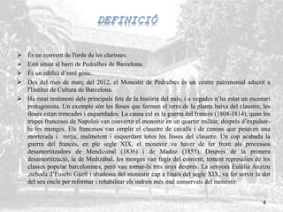  És un convent de l'orde de les clarisses.
 Està situat al barri de Pedralbes de Barcelona.
 És un edifici d’estil gòtic.
 Des del mes de març del 2012, el Monestir de Pedralbes és un centre patrimonial adscrit a
l'Institut de Cultura de Barcelona.
 Ha estat testimoni dels principals fets de la història del país, i a vegades n’ha estat un escenari
protagonista. Un exemple són les lloses que formen el terra de la planta baixa del claustre, les
lloses estan trencades i esquerdades. La causa cal es la guerra del francès (1808-1814), quan les
tropes franceses de Napoleó van convertir el monestir en un quarter militar, desprès d’expulsar-
hi les monges. Els francesos van omplir el claustre de cavalls i de canons que pesaven una
morterada i mitja, malmetent i esquerdant totes les lloses del claustre. Un cop acabada la
guerra del francès, en ple segle XIX, el monestir va haver de fer front als processos
desamortitzadors de Mendizábal (1836) i de Madoz (1855). Desprès de la primera
desamortització, la de Medizábal, les monges van fugir del convent, tement represàlies de les
classes popular barcelonines, però van tornar-hi tres anys desprès. La senyora Eulàlia Anzizu
,neboda d’Eusebi Güell i abadessa del monestir cap a finals del segle XIX, va fer servir la dot
del seu oncle per reformar i rehabilitar els indrets més mal conservats del monestir.
4
 