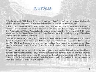 A finals de segle XIII Jaume II, rei de la corona d’Aragó, va ordenar la construcció de molts
edificis gòtics de Barcelona, el monestir de Pedralbes, la catedral de Barcelona, etc.
A l’any 1322 Jaume II va decidir casar-se amb una noia de família noble de Catalunya, la
família Moncada (era la família més poderosa i amb més feus de Catalunya, els feus arribaven
dels Pirineus fins a l’Ebre). Aquesta família actuava com a consellers del rei. Al segle XIII, és van
ajuntar amb la família de Pinós. Fent això van reforçar el pacte de vassallatge, perquè Elisenda es
va transforma en reina de Catalunya.
Quan el rei Jaume II ja era gran, i Elisenda de Moncada no estava embarassada, i no tenien
descendència, Elisenda va pensar que dintre de poc, es quedaria viuda i regnaria un fill que no era
seu. Al 1326, li va demanar al rei una concesia reial (un favor), construir un monestir on ella es
pogués retirar quan Jaume II morís. El van fer a un lloc que a ella li agradava de Sarrià: Pedra
Albes.
El van construir en un any, i el rei va morir quan el van acabar. Elisenda es va instal·lar al
monestir de Pedralbes durant 37 anys, actuava com abadessa, però ella es va fer construir un palau
al costat del monestir, on hi vivia. El monestir de Pedralbes era propietari del feu de Sarrià.
Elisenda vivia de les rendes senyorials i del dret de monopoli. Ella va decidir que les monges de
Pedralbes fossin de la ordre de les Clarisses.
5
 
