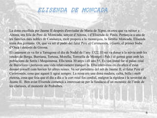 La dona escollida per Jaume II després d'enviudar de Maria de Xipre, es creu que va néixer a
Aitona, era filla de Pere de Montcada, senyor d’Aitona, i d’Elisenda de Pinós. Pertanyia a una de
les famílies més nobles de Catalunya, molt propera a la monarquia, la família Moncada. Elisenda
tenia dos germans: Ot, que va ser el padrí del futur Pere el Cerimoniós, i Gastó, el primer bisbe
d’Osca i després de Girona.
El casament es va fer a Tarragona el dia de Nadal de l’any 1322. El rei va donar a la núvia amb les
rendes de Berga, Burriana, Tortosa, Morella, Torroella de Montgrí i Pals i al germà gran amb les
poblacions de Seròs i Mequinensa. Ella tenia 30 anys i ell uns 55. Es van instal·lar al palau reial
de Barcelona i portaven una vida relativament tranquil·la. Ella intervenia en els afers d’estat
donant consell com havien fet altres reines. Va ser partidària del nét de Jaume II, el futur Pere el
Cerimoniós, cosa que aquest li agraí sempre. La reina era una dona madura, culta, bella i molt
pietosa, cosa que feia que el dia a dia a la cort reial fos cordial, malgrat la rigidesa i la severitat de
Jaume II. Ben aviat Elisenda començà a interessar-se per la fundació d’un monestir de l’orde de
les clarisses, el monestir de Pedralbes.
6
 