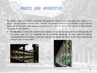 Els edificis degut a la ràpida construcció del monestir conserva una gran unitat dels edificis, tot i
que es van anar portant a terme obres “menors” en èpoques posteriors. El claustre és de la mateixa
època que el monestir. Unes segones reconstruccions, entre el 1415-1419, van ser la sala capitular
i el segon pis del claustre.
 El convent: al costat del monestir de clarisses es va construir un convent de franciscans pel
seu servei, que tot i no dependre de la comunitat femenina, la seva feina era atendre
espiritualment a les monges, a més de resar pels fundadors del lloc. El lloc que ocupaven era
conegut com “el conventet”.
9
 