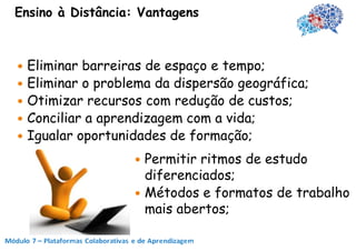 Ensino à Distância: Vantagens



 Eliminar barreiras de espaço e tempo;
 Eliminar o problema da dispersão geográfica;
 Otimizar recursos com redução de custos;
 Conciliar a aprendizagem com a vida;
 Igualar oportunidades de formação;

                   Permitir ritmos de estudo
                    diferenciados;
                   Métodos e formatos de trabalho
                    mais abertos;
 