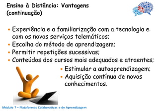 Ensino à Distância: Vantagens
(continuação)

 Experiência e a familiarização com a tecnologia e
  com os novos serviços telemáticos;
 Escolha do método de aprendizagem;
 Permitir repetições sucessivas;
 Conteúdos dos cursos mais adequados e atraentes;
                    Estimular a autoaprendizagem;
                    Aquisição contínua de novos
                     conhecimentos.
 