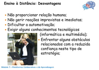 Ensino à Distância: Desvantagens


 Não proporcionar relação humana;
 Não gerir reações imprevistas e imediatas;
 Dificultar a automotivação;
 Exigir alguns conhecimentos tecnológicos
                     (informática e multimédia);
                     Enfrentar alguns obstáculos
                      relacionados com a reduzida
                      confiança neste tipo de
                      estratégia;
 