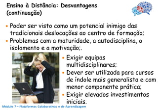 Ensino à Distância: Desvantagens
(continuação)

 Poder ser visto como um potencial inimigo das
  tradicionais deslocações ao centro de formação;
 Problemas com a maturidade, a autodisciplina, o
  isolamento e a motivação;.
                    Exigir equipas
                     multidisciplinares;
                    Dever ser utilizada para cursos
                     de índole mais generalista e com
                     menor componente prática;
                    Exigir elevados investimentos
                     iniciais.
 