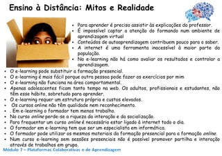 Ensino à Distância: Mitos e Realidade

                                  Para aprender é preciso assistir às explicações do professor.
                                  É impossível captar a atenção do formando num ambiente de
                                   aprendizagem virtual
                                  Conteúdos de autoaprendizagem contribuem pouco para o saber.
                                  A internet é uma ferramenta inacessível à maior parte da
                                   população.
                                  No e-learning não há como avaliar os resultados e controlar a
                                   aprendizagem.
   O e-learning pode substituir a formação presencial.
   O e-learning é mais fácil porque outra pessoa pode fazer os exercícios por mim
   O e-learning não funciona na área comportamental.
   Apenas adolescentes ficam tanto tempo na web. Os adultos, profissionais e estudantes, não
    têm esse hábito, sobretudo para aprender.
   O e-learning requer um estrutura própria e custos elevados.
    Os cursos online não têm qualidade nem reconhecimento.
   . Em e-learning o formador tem menos trabalho.
   No curso online perde-se a riqueza da interação e da socialização.
   Para frequentar um curso online é necessário estar ligado à internet todo o dia.
   O formador em e-learning tem que ser um especialista em informática.
   O formador pode utilizar os mesmos materiais da formação presencial para a formação online.
   Num curso e-learning sem sessões presenciais não é possível promover partilha e interação
    através de trabalhos em grupo.
 
