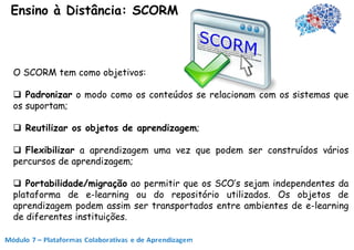 Ensino à Distância: SCORM



O SCORM tem como objetivos:

 Padronizar o modo como os conteúdos se relacionam com os sistemas que
os suportam;

 Reutilizar os objetos de aprendizagem;

 Flexibilizar a aprendizagem uma vez que podem ser construídos vários
percursos de aprendizagem;

 Portabilidade/migração ao permitir que os SCO’s sejam independentes da
plataforma de e-learning ou do repositório utilizados. Os objetos de
aprendizagem podem assim ser transportados entre ambientes de e-learning
de diferentes instituições.
 