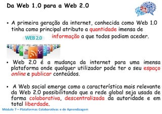 Da Web 1.0 para a Web 2.0

   A primeira geração da internet, conhecida como Web 1.0
    tinha como principal atributo a quantidade imensa de
                    informação a que todos podiam aceder.



    Web 2.0 é a mudança da internet para uma imensa
    plataforma onde qualquer utilizador pode ter o seu espaço
    online e publicar conteúdos.

    A Web social emerge como a característica mais relevante
    da Web 2.0 possibilitando que a rede global seja usada de
    forma colaborativa, descentralizada da autoridade e em
    total liberdade.
 