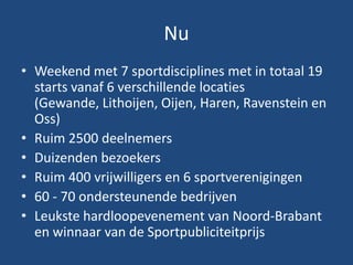 Nu
• Weekend met 7 sportdisciplines met in totaal 19
starts vanaf 6 verschillende locaties
(Gewande, Lithoijen, Oijen, Haren, Ravenstein en
Oss)
• Ruim 2500 deelnemers
• Duizenden bezoekers
• Ruim 400 vrijwilligers en 6 sportverenigingen
• 60 - 70 ondersteunende bedrijven
• Leukste hardloopevenement van Noord-Brabant
en winnaar van de Sportpubliciteitprijs
 