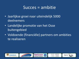 Succes = ambitie
• Jaarlijkse groei naar uiteindelijk 5000
deelnemers
• Landelijke promotie van het Osse
buitengebied
• Voldoende (financiële) partners om ambities
te realiseren
 