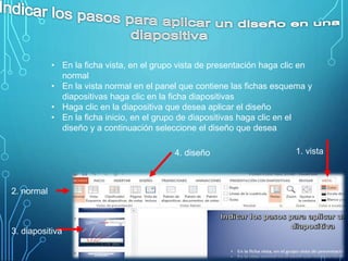 • En la ficha vista, en el grupo vista de presentación haga clic en
normal
• En la vista normal en el panel que contiene las fichas esquema y
diapositivas haga clic en la ficha diapositivas
• Haga clic en la diapositiva que desea aplicar el diseño
• En la ficha inicio, en el grupo de diapositivas haga clic en el
diseño y a continuación seleccione el diseño que desea
1. vista
2. normal
3. diapositiva
4. diseño
 