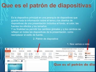 Es la diapositiva principal en una jerarquía de diapositivas que
guarda toda la información sobre el tema y los diseños de
diapositivas de una presentación incluidos el fondo, el color, las
fuentes los efectos y los tamaños
Y su finalidad es permitir los cambios globales y q los cambios se
reflejen en todas las diapositivas de la presentación, como
reemplazar el estilo de fuente.
1. Nos vamos a vista
2. Patrón de diapositiva
 