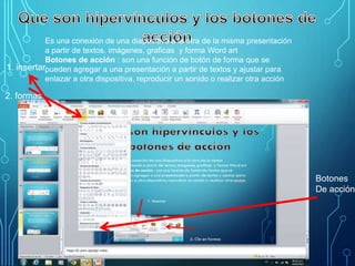 Es una conexión de una diapositiva a la otra de la misma presentación
a partir de textos, imágenes, graficas y forma Word art
Botones de acción : son una función de botón de forma que se
pueden agregar a una presentación a partir de textos y ajustar para
enlazar a otra dispositiva, reproducir un sonido o realizar otra acción
2. Clic en formas
1. insertar
2. formas
Botones
De acción
 