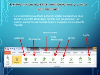 Es una herramienta donde podemos utilizar animaciones para
llamar la atención del publico durante una presentación, se
pueden animar textos, formas, fotos e imágenes de la siguiente
manera
aparecer desvanecer
1. animaciones
Flota
Hacia abajo
dividir
rueda
 