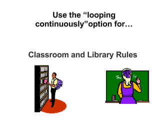 Use the “looping continuously”option for… Classroom and Library Rules 