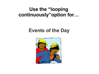 Use the “looping continuously”option for… Events of the Day 