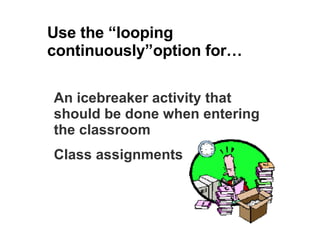 Use the “looping continuously”option for… An icebreaker activity that should be done when entering the classroom Class assignments 