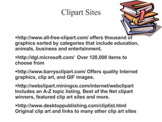 Clipart Sites http://www.all-free-clipart.com/ offers thousand of graphics sorted by categories that include education, animals, business and entertainment. http://dgl.microsoft.com/  Over 120,000 items to choose from  http://www.barrysclipart.com/ Offers quality Internet graphics, clip art, and GIF images. http://webclipart.miningco.com/internet/webclipart Includes an A-Z topic listing, Best of the Net clipart winners, featured clip art sites and more. http://www.desktoppublishing.com/cliplist.html Original clip art and links to many other clip art sites 
