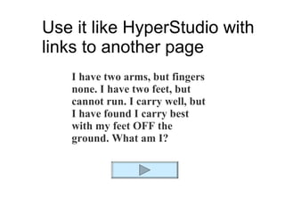 Use it like HyperStudio with links to another page I have two arms, but fingers none. I have two feet, but cannot run. I carry well, but I have found I carry best with my feet OFF the ground. What am I? 
