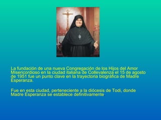 La fundación de una nueva Congregación de los Hijos del Amor Misericordioso en la ciudad italiana de Collevalenza el 15 de agosto de 1951 fue un punto clave en la trayectoria biográfica de Madre Esperanza. Fue en esta ciudad, perteneciente a la diócesis de Todi, donde Madre Esperanza se establece definitivamente . 