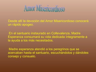 Desde allí la devoción del Amor Misericordioso conocerá un rápido apogeo.  En el santuario instaurado en Collevalenza, Madre Esperanza consumará su vida dedicada íntegramente a la ayuda a los más necesitados. Madre esperanza atendió a los peregrinos que se acercaban hasta el santuario, escuchándolos y dándoles consejo y consuelo.  Amor Misericordioso 