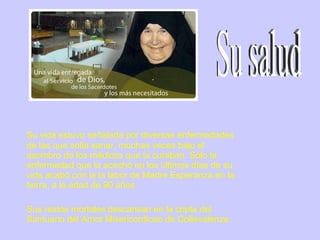 Su vida estuvo señalada por diversas enfermedades de las que solía sanar, muchas veces bajo el asombro de los médicos que la curaban. Sólo la enfermedad que la acechó en los últimos días de su vida acabó con la la labor de Madre Esperanza en la tierra, a la edad de 90 años.  Sus restos mortales descansan en la cripta del Santuario del Amor Misericordioso de Collevalenza. Su salud 