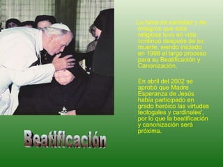 La fama de santidad y de milagros que esta religiosa tuvo en vida continuó después de su muerte, siendo iniciado en 1998 el largo proceso para su Beatificación y Canonización.  En abril del 2002 se aprobó que Madre Esperanza de Jesús había participado en grado heróico las virtudes teologales y cardinales', por lo que la beatificación y canonización será próxima. Beatificación 