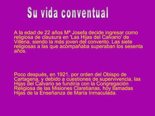 A la edad de 22 años Mª Josefa decide ingresar como religiosa de clausura en 'Las Hijas del Calvario' de Villena, siendo la más joven del convento. Las siete religiosas a las que acompañaba superaban los sesenta años. Poco después, en 1921, por orden del Obispo de Cartagena, y debido a cuestiones de supervivencia, las Hijas del Calvario se fundiría con la Congregación Religiosa de las Misiones Claretianas, hoy llamadas Hijas de la Enseñanza de María Inmaculada.  Su vida conventual 