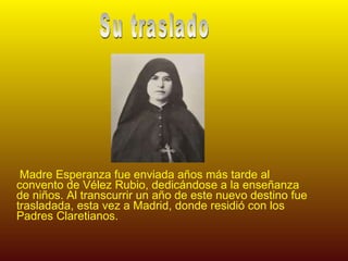 Madre Esperanza fue enviada años más tarde al convento de Vélez Rubio, dedicándose a la enseñanza de niños. Al transcurrir un año de este nuevo destino fue trasladada, esta vez a Madrid, donde residió con los Padres Claretianos. Su traslado 