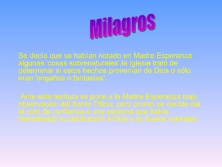 Se decía que se habían notado en Madre Esperanza algunas 'cosas sobrenaturales',la Iglesia trató de determinar si estos hechos provenían de Dios o sólo eran 'engaños o fantasías'.  Ante esta tesitura se pone a la Madre Esperanza bajo observación del Santo Oficio, pero pronto se decide dar el voto de confianza a una persona que había demostrado su dedicación a Dios y su buena voluntad. Milagros 