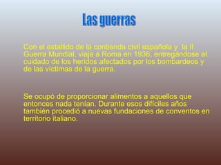 Con el estallido de la contienda civil española y  la II Guerra Mundial, viaja a Roma en 1936, entregándose al cuidado de los heridos afectados por los bombardeos y de las víctimas de la guerra. Se ocupó de proporcionar alimentos a aquellos que entonces nada tenían. Durante esos difíciles años también procedió a nuevas fundaciones de conventos en territorio italiano. Las guerras 