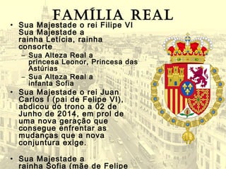 Família real
• Sua Majestade o rei Filipe VI
Sua Majestade a
rainha Letícia, rainha
consorte
– Sua Alteza Real a
princesa Leonor, Princesa das
Astúrias
– Sua Alteza Real a
infanta Sofia
• Sua Majestade o rei Juan
Carlos I (pai de Felipe VI),
abdicou do trono a 02 de
Junho de 2014, em prol de
uma nova geração que
consegue enfrentar as
mudanças que a nova
conjuntura exige.
• Sua Majestade a
rainha Sofia (mãe de Felipe
 