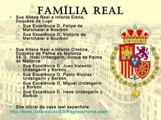 • Sua Alteza Real a infanta Elena,
Duquesa de Lugo
– Sua Excelência D. Felipe de
Marichalar e Bourbon
– Sua Excelência D. Victoria de
Marichalar e Bourbon
• Sua Alteza Real a infanta Cristina,
Duquesa de Palma de Mallorca
SE D. Iñaki Urdangarin, Duque de Palma
de Mallorca
– Sua Excelência D. Juan Valentín
Urdangarin y Borbón
– Sua Excelência D. Pablo Nicolas
Urdangarin y Borbón
– Sua Excelência D. Miguel Urdangarin
y Borbón
– Sua Excelência D. Irene Urdangarin y
Borbón
• Site oficial da casa real espanhola:
http://www.casareal.es/ES/Paginas/home.aspx
Família real
 