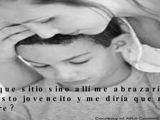 ¿En que sitio sino allí me abrazaría un  apuesto jovencito y me diría que me  quiere? 