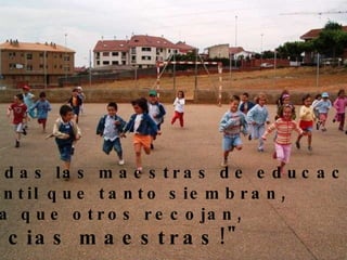 A todas las maestras de educación  Infantil que tanto siembran,  para que otros recojan,  gracias maestras!"   