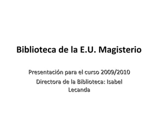 Biblioteca de la E.U. Magisterio Presentación para el curso 2009/2010 Directora de la Biblioteca: Isabel Lecanda 