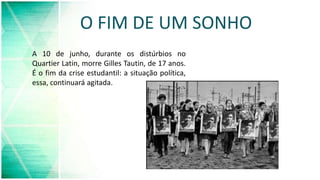 O FIM DE UM SONHO
A 10 de junho, durante os distúrbios no
Quartier Latin, morre Gilles Tautin, de 17 anos.
É o fim da crise estudantil: a situação política,
essa, continuará agitada.
 
