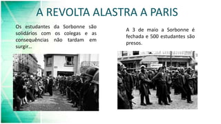 A REVOLTA ALASTRA A PARIS
Os estudantes da Sorbonne são
solidários com os colegas e as
consequências não tardam em
surgir…
A 3 de maio a Sorbonne é
fechada e 500 estudantes são
presos.
 