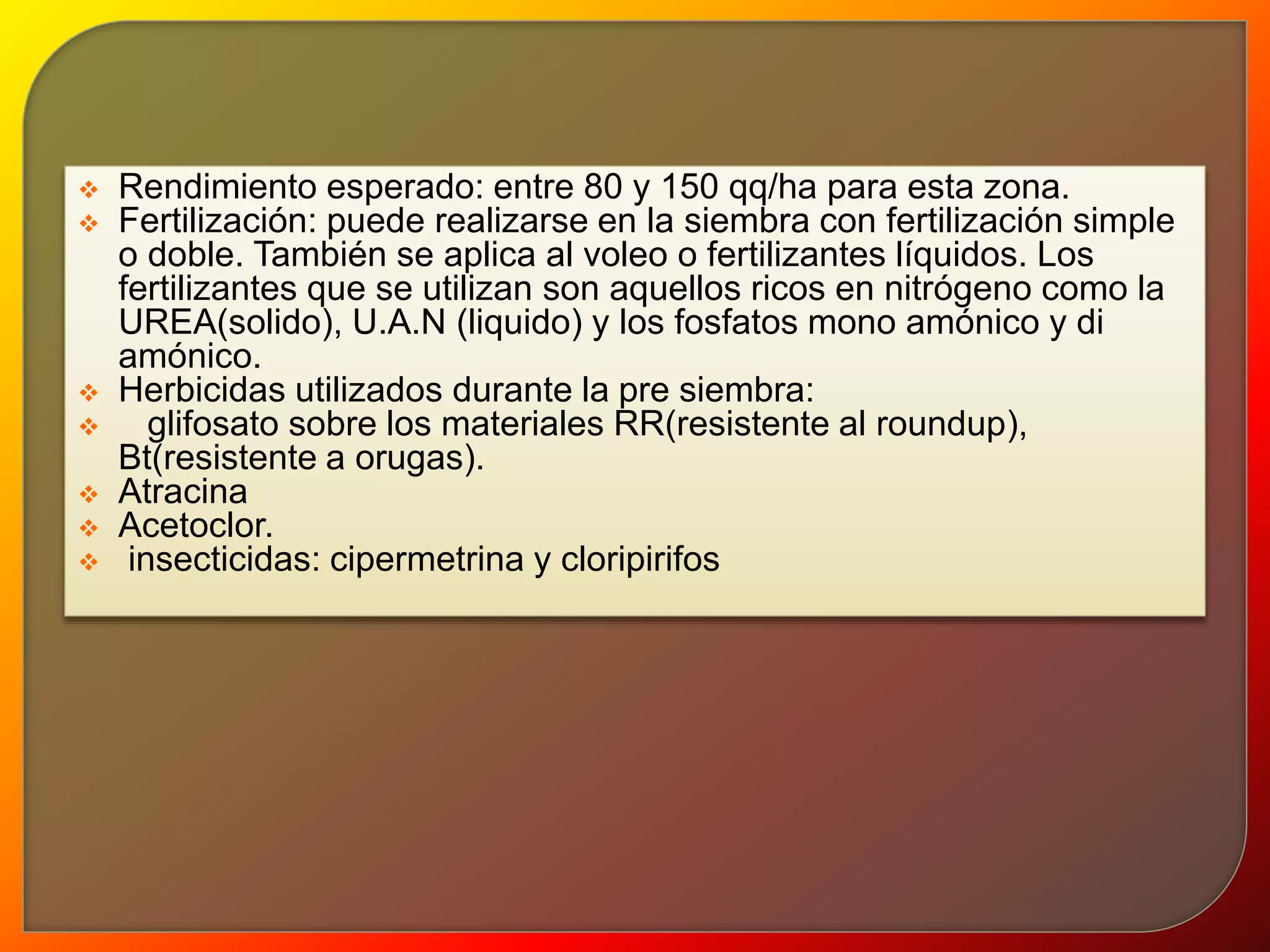  Rendimiento esperado: entre 80 y 150 qq/ha para esta zona. 
 Fertilización: puede realizarse en la siembra con fertilización simple 
o doble. También se aplica al voleo o fertilizantes líquidos. Los 
fertilizantes que se utilizan son aquellos ricos en nitrógeno como la 
UREA(solido), U.A.N (liquido) y los fosfatos mono amónico y di 
amónico. 
 Herbicidas utilizados durante la pre siembra: 
 glifosato sobre los materiales RR(resistente al roundup), 
Bt(resistente a orugas). 
 Atracina 
 Acetoclor. 
 insecticidas: cipermetrina y cloripirifos 
 